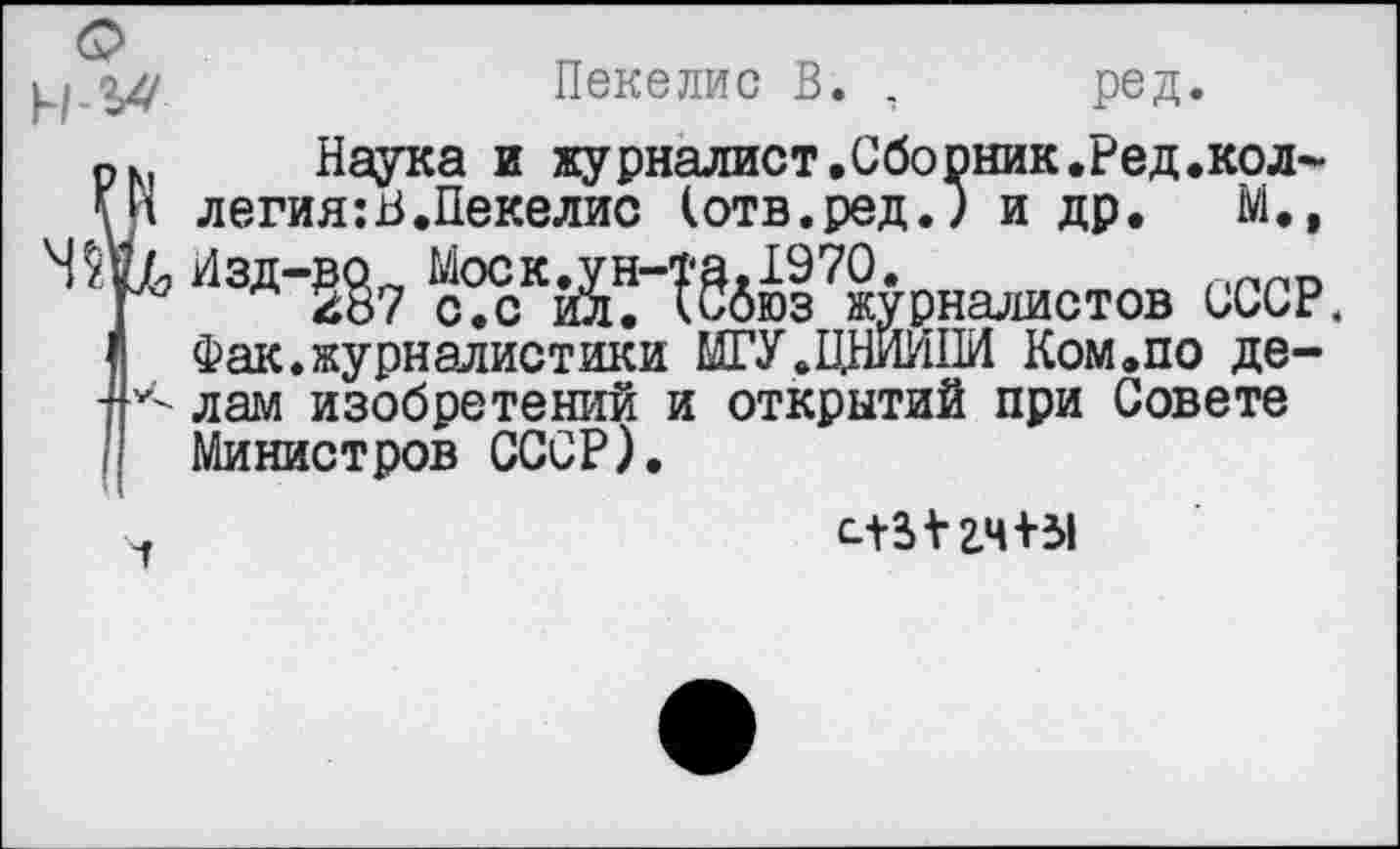 ﻿
ц	Пекелис В. , ред.
. Наука и журналист.Сборник.Ред.кол-и легия:В.Пекелис (отв.ред.) и др. М.»
7, /1зд-^7	^§дюз?журналистов СССР.
Фак.журналистики МГУ.ЦНИИПИ Ком.по де-•< лам изобретений и открытий при Совете
Министров СССР).
гч+31